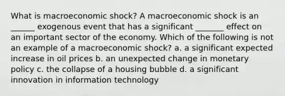 What is macroeconomic shock? A macroeconomic shock is an ______ exogenous event that has a significant _______ effect on an important sector of the economy. Which of the following is not an example of a macroeconomic shock? a. a significant expected increase in oil prices b. an unexpected change in monetary policy c. the collapse of a housing bubble d. a significant innovation in information technology