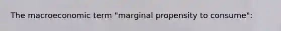 The macroeconomic term "marginal propensity to consume":