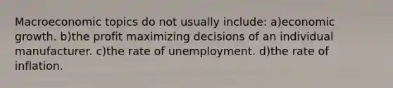 Macroeconomic topics do not usually include: a)economic growth. b)the profit maximizing decisions of an individual manufacturer. c)the rate of unemployment. d)the rate of inflation.