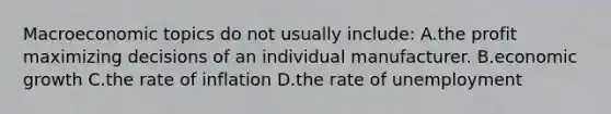 Macroeconomic topics do not usually include: A.the profit maximizing decisions of an individual manufacturer. B.economic growth C.the rate of inflation D.the rate of unemployment