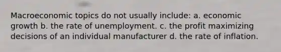 Macroeconomic topics do not usually include: a. economic growth b. the rate of unemployment. c. the profit maximizing decisions of an individual manufacturer d. the rate of inflation.