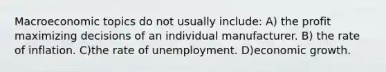 Macroeconomic topics do not usually include: A) the profit maximizing decisions of an individual manufacturer. B) the rate of inflation. C)the rate of unemployment. D)economic growth.