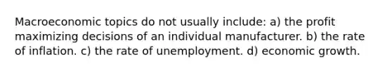 Macroeconomic topics do not usually include: a) the profit maximizing decisions of an individual manufacturer. b) the rate of inflation. c) the rate of unemployment. d) economic growth.