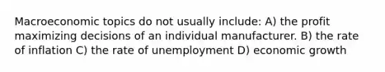 Macroeconomic topics do not usually include: A) the profit maximizing decisions of an individual manufacturer. B) the rate of inflation C) the rate of unemployment D) economic growth