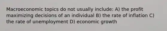 Macroeconomic topics do not usually include: A) the profit maximizing decisions of an individual B) the rate of inflation C) the rate of unemployment D) economic growth