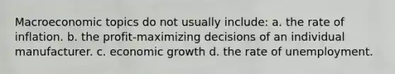 Macroeconomic topics do not usually include: a. the rate of inflation. b. the profit-maximizing decisions of an individual manufacturer. c. economic growth d. the rate of unemployment.