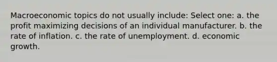 Macroeconomic topics do not usually include: Select one: a. the profit maximizing decisions of an individual manufacturer. b. the rate of inflation. c. the rate of unemployment. d. economic growth.