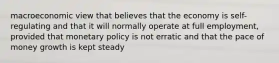 macroeconomic view that believes that the economy is self-regulating and that it will normally operate at full employment, provided that monetary policy is not erratic and that the pace of money growth is kept steady