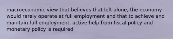 macroeconomic view that believes that left alone, the economy would rarely operate at full employment and that to achieve and maintain full employment, active help from fiscal policy and monetary policy is required