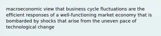 macroeconomic view that business cycle fluctuations are the efficient responses of a well-functioning market economy that is bombarded by shocks that arise from the uneven pace of technological change