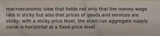 macroeconomic view that holds not only that the money wage rate is sticky but also that prices of goods and services are sticky; with a sticky price level, the short-run aggregate supply curve is horizontal at a fixed price level