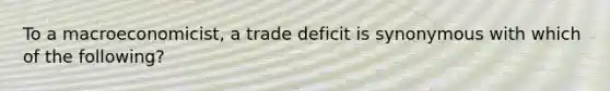 To a macroeconomicist, a trade deficit is synonymous with which of the following?