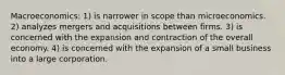 Macroeconomics: 1) is narrower in scope than microeconomics. 2) analyzes mergers and acquisitions between firms. 3) is concerned with the expansion and contraction of the overall economy. 4) is concerned with the expansion of a small business into a large corporation.