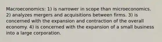 Macroeconomics: 1) is narrower in scope than microeconomics. 2) analyzes mergers and acquisitions between firms. 3) is concerned with the expansion and contraction of the overall economy. 4) is concerned with the expansion of a small business into a large corporation.