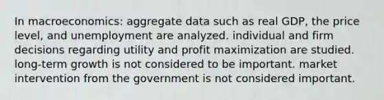 In macroeconomics: aggregate data such as real GDP, the price level, and unemployment are analyzed. individual and firm decisions regarding utility and profit maximization are studied. long-term growth is not considered to be important. market intervention from the government is not considered important.