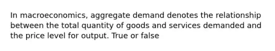 In macroeconomics, aggregate demand denotes the relationship between the total quantity of goods and services demanded and the price level for output. True or false