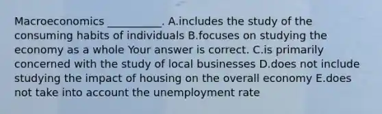 Macroeconomics​ __________. A.includes the study of the consuming habits of individuals B.focuses on studying the economy as a whole Your answer is correct. C.is primarily concerned with the study of local businesses D.does not include studying the impact of housing on the overall economy E.does not take into account the unemployment rate