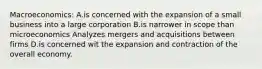 Macroeconomics: A.is concerned with the expansion of a small business into a large corporation B.is narrower in scope than microeconomics Analyzes mergers and acquisitions between firms D.is concerned wit the expansion and contraction of the overall economy.