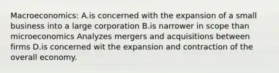 Macroeconomics: A.is concerned with the expansion of a small business into a large corporation B.is narrower in scope than microeconomics Analyzes mergers and acquisitions between firms D.is concerned wit the expansion and contraction of the overall economy.