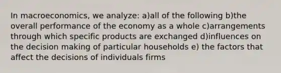 In macroeconomics, we analyze: a)all of the following b)the overall performance of the economy as a whole c)arrangements through which specific products are exchanged d)influences on the decision making of particular households e) the factors that affect the decisions of individuals firms