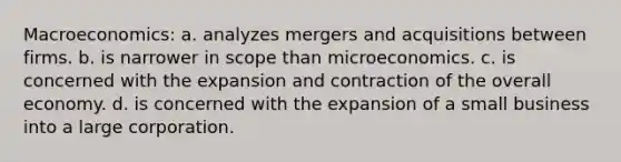 Macroeconomics: a. analyzes mergers and acquisitions between firms. b. is narrower in scope than microeconomics. c. is concerned with the expansion and contraction of the overall economy. d. is concerned with the expansion of a small business into a large corporation.