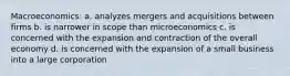 Macroeconomics: a. analyzes mergers and acquisitions between firms b. is narrower in scope than microeconomics c. is concerned with the expansion and contraction of the overall economy d. is concerned with the expansion of a small business into a large corporation