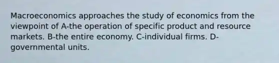 Macroeconomics approaches the study of economics from the viewpoint of A-the operation of specific product and resource markets. B-the entire economy. C-individual firms. D-governmental units.