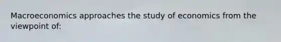 Macroeconomics approaches the study of economics from the viewpoint of: