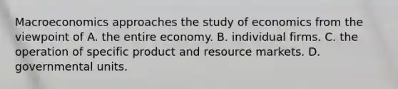 Macroeconomics approaches the study of economics from the viewpoint of A. the entire economy. B. individual firms. C. the operation of specific product and resource markets. D. governmental units.