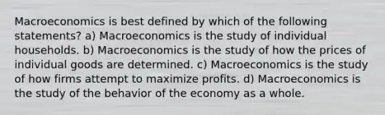 Macroeconomics is best defined by which of the following​ statements? a) Macroeconomics is the study of individual households. b) Macroeconomics is the study of how the prices of individual goods are determined. c) Macroeconomics is the study of how firms attempt to maximize profits. d) Macroeconomics is the study of the behavior of the economy as a whole.