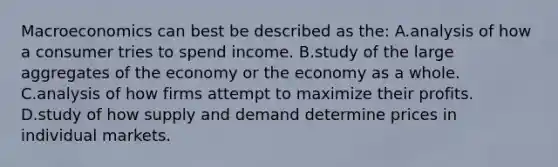 Macroeconomics can best be described as the: A.analysis of how a consumer tries to spend income. B.study of the large aggregates of the economy or the economy as a whole. C.analysis of how firms attempt to maximize their profits. D.study of how supply and demand determine prices in individual markets.