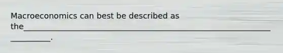 Macroeconomics can best be described as the________________________________________________________________________.