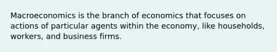 Macroeconomics is the branch of economics that focuses on actions of particular agents within the economy, like households, workers, and business firms.