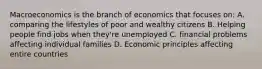 Macroeconomics is the branch of economics that focuses on: A. comparing the lifestyles of poor and wealthy citizens B. Helping people find jobs when they're unemployed C. financial problems affecting individual families D. Economic principles affecting entire countries