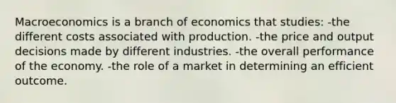 Macroeconomics is a branch of economics that studies: -the different costs associated with production. -the price and output decisions made by different industries. -the overall performance of the economy. -the role of a market in determining an efficient outcome.