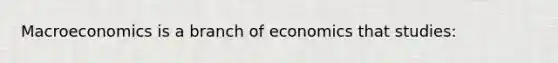 Macroeconomics is a branch of economics that studies: