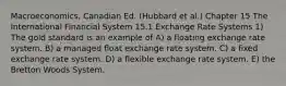 Macroeconomics, Canadian Ed. (Hubbard et al.) Chapter 15 The International Financial System 15.1 Exchange Rate Systems 1) The gold standard is an example of A) a floating exchange rate system. B) a managed float exchange rate system. C) a fixed exchange rate system. D) a flexible exchange rate system. E) the Bretton Woods System.