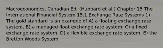 Macroeconomics, Canadian Ed. (Hubbard et al.) Chapter 15 The International Financial System 15.1 Exchange Rate Systems 1) The gold standard is an example of A) a floating exchange rate system. B) a managed float exchange rate system. C) a fixed exchange rate system. D) a flexible exchange rate system. E) the Bretton Woods System.