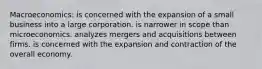 Macroeconomics: is concerned with the expansion of a small business into a large corporation. is narrower in scope than microeconomics. analyzes mergers and acquisitions between firms. is concerned with the expansion and contraction of the overall economy.