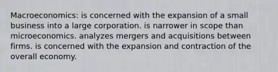 Macroeconomics: is concerned with the expansion of a small business into a large corporation. is narrower in scope than microeconomics. analyzes mergers and acquisitions between firms. is concerned with the expansion and contraction of the overall economy.