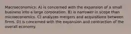 Macroeconomics: A) is concerned with the expansion of a small business into a large corporation. B) is narrower in scope than microeconomics. C) analyzes mergers and acquisitions between firms. D) is concerned with the expansion and contraction of the overall economy.