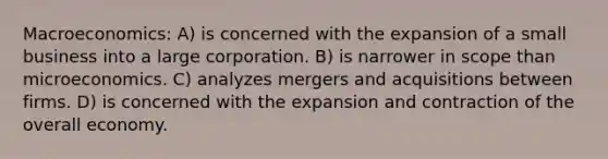 Macroeconomics: A) is concerned with the expansion of a small business into a large corporation. B) is narrower in scope than microeconomics. C) analyzes mergers and acquisitions between firms. D) is concerned with the expansion and contraction of the overall economy.