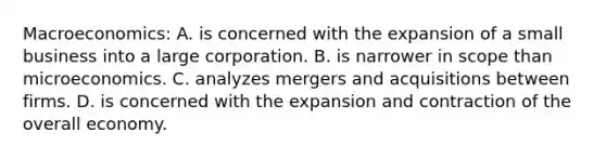 Macroeconomics: A. is concerned with the expansion of a small business into a large corporation. B. is narrower in scope than microeconomics. C. analyzes mergers and acquisitions between firms. D. is concerned with the expansion and contraction of the overall economy.