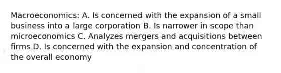 Macroeconomics: A. Is concerned with the expansion of a small business into a large corporation B. Is narrower in scope than microeconomics C. Analyzes mergers and acquisitions between firms D. Is concerned with the expansion and concentration of the overall economy