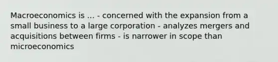 Macroeconomics is ... - concerned with the expansion from a small business to a large corporation - analyzes mergers and acquisitions between firms - is narrower in scope than microeconomics