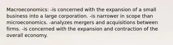 Macroeconomics: -is concerned with the expansion of a small business into a large corporation. -is narrower in scope than microeconomics. -analyzes mergers and acquisitions between firms. -is concerned with the expansion and contraction of the overall economy.