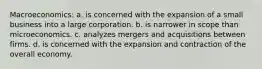 Macroeconomics: a. is concerned with the expansion of a small business into a large corporation. b. is narrower in scope than microeconomics. c. analyzes mergers and acquisitions between firms. d. is concerned with the expansion and contraction of the overall economy.