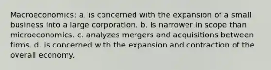 Macroeconomics: a. is concerned with the expansion of a small business into a large corporation. b. is narrower in scope than microeconomics. c. analyzes mergers and acquisitions between firms. d. is concerned with the expansion and contraction of the overall economy.