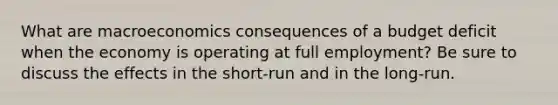 What are macroeconomics consequences of a budget deficit when the economy is operating at full employment? Be sure to discuss the effects in the short-run and in the long-run.