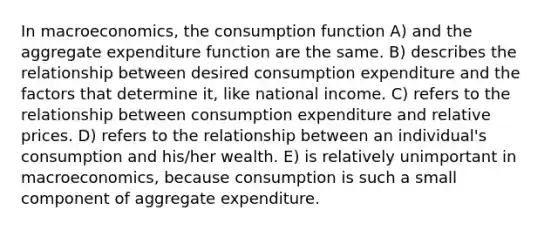 In macroeconomics, the consumption function A) and the aggregate expenditure function are the same. B) describes the relationship between desired consumption expenditure and the factors that determine it, like national income. C) refers to the relationship between consumption expenditure and relative prices. D) refers to the relationship between an individual's consumption and his/her wealth. E) is relatively unimportant in macroeconomics, because consumption is such a small component of aggregate expenditure.